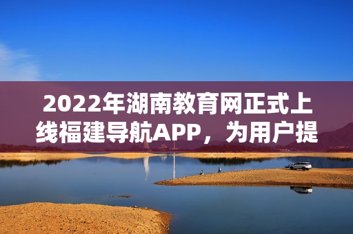 2022年湖南教育网正式上线福建导航APP，为用户提供更便捷的全方位教育信息服务