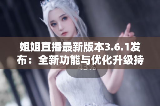 姐姐直播最新版本3.6.1发布：全新功能与优化升级持续精彩