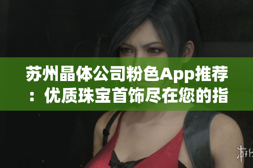 苏州晶体公司粉色App推荐：优质珠宝首饰尽在您的指尖