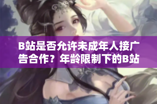 B站是否允许未成年人接广告合作？年龄限制下的B站广告合作政策