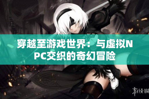 穿越至游戏世界：与虚拟NPC交织的奇幻冒险