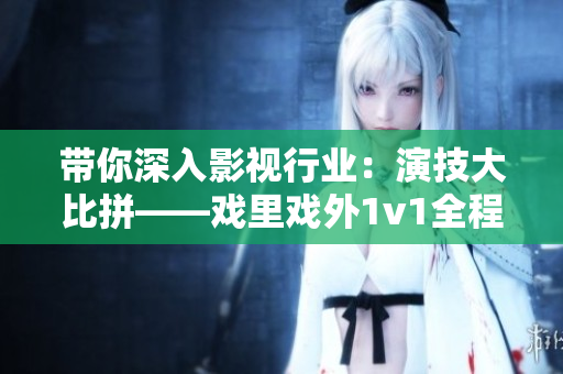 带你深入影视行业：演技大比拼——戏里戏外1v1全程揭秘