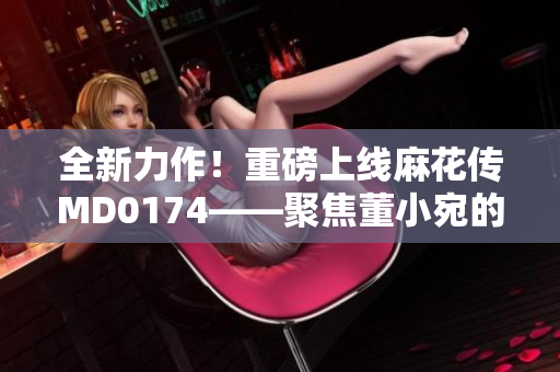 全新力作！重磅上线麻花传MD0174——聚焦董小宛的故事