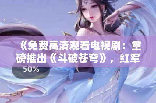 《免费高清观看电视剧：重磅推出《斗破苍穹》，红军最爱的影视剧，想必这部剧你不能错过》
