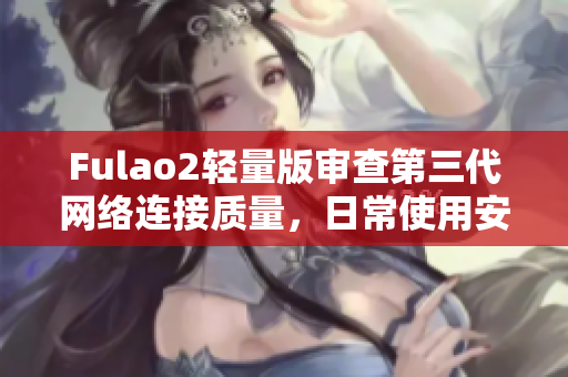 Fulao2轻量版审查第三代网络连接质量，日常使用安心无忧