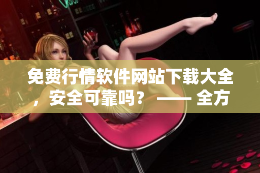 免费行情软件网站下载大全，安全可靠吗？ —— 全方位评估安全性