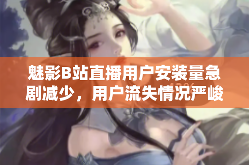 魅影B站直播用户安装量急剧减少，用户流失情况严峻