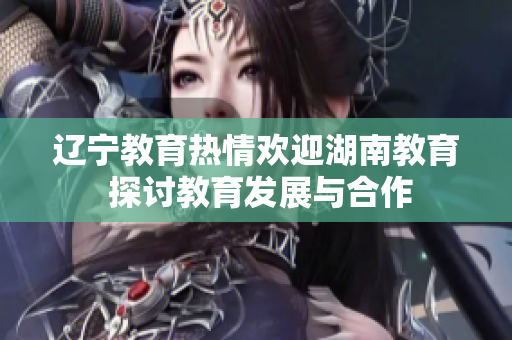 辽宁教育热情欢迎湖南教育 探讨教育发展与合作