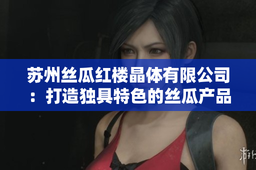 苏州丝瓜红楼晶体有限公司：打造独具特色的丝瓜产品，助力美丽产业链