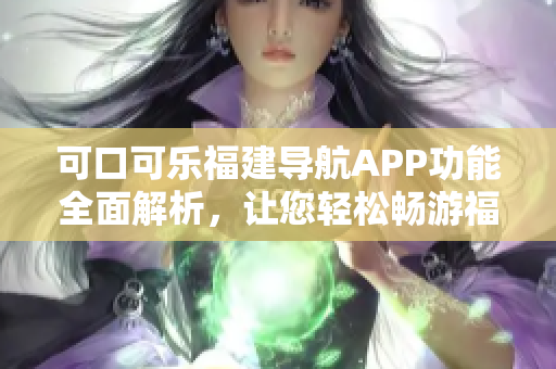 可口可乐福建导航APP功能全面解析，让您轻松畅游福建景点 吧