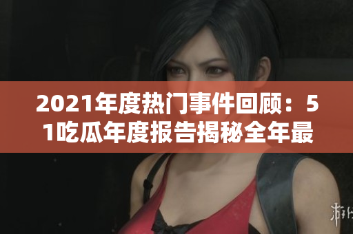 2021年度热门事件回顾：51吃瓜年度报告揭秘全年最热门事件
