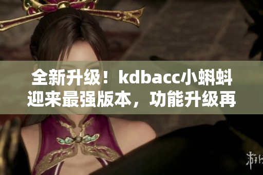 全新升级！kdbacc小蝌蚪迎来最强版本，功能升级再添新亮点