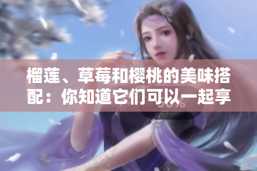 榴莲、草莓和樱桃的美味搭配：你知道它们可以一起享用吗？