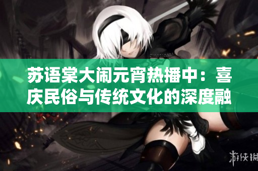 苏语棠大闹元宵热播中：喜庆民俗与传统文化的深度融合，观众点赞的热门华语电影！