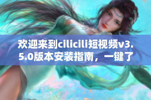 欢迎来到cilicili短视频v3.5.0版本安装指南，一键了解安装步骤与使用技巧