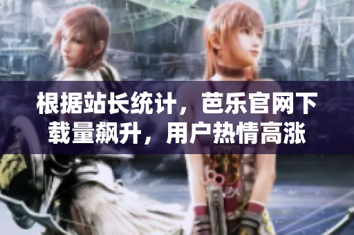 根据站长统计，芭乐官网下载量飙升，用户热情高涨