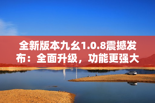 全新版本九幺1.0.8震撼发布：全面升级，功能更强大