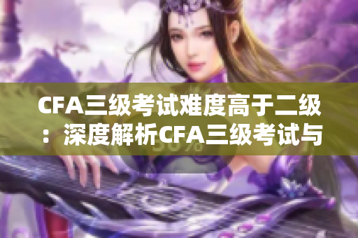CFA三级考试难度高于二级：深度解析CFA三级考试与二级考试差异