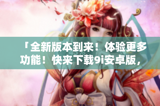 「全新版本到来！体验更多功能！快来下载9i安卓版，畅享无限乐趣」