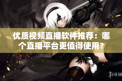 优质视频直播软件推荐：哪个直播平台更值得使用？