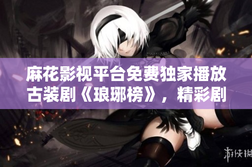 麻花影视平台免费独家播放古装剧《琅琊榜》，精彩剧情尽收眼底