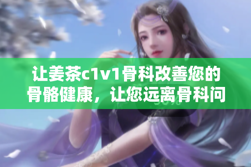 让姜茶c1v1骨科改善您的骨骼健康，让您远离骨科问题