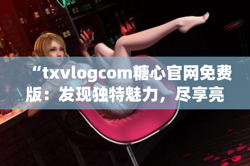 “txvlogcom糖心官网免费版：发现独特魅力，尽享亮点魔力”