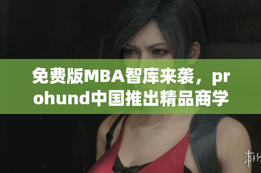 免费版MBA智库来袭，prohund中国推出精品商学院，助你开启职业进阶之旅