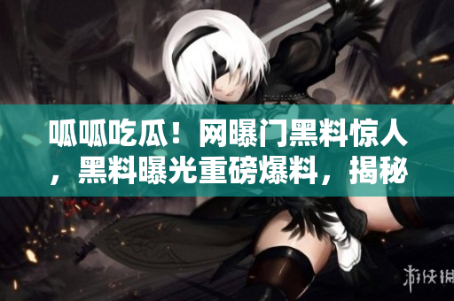 呱呱吃瓜！网曝门黑料惊人，黑料曝光重磅爆料，揭秘黑幕，细节曝光，流言终结