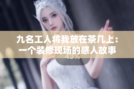 九名工人将我放在茶几上：一个装修现场的感人故事