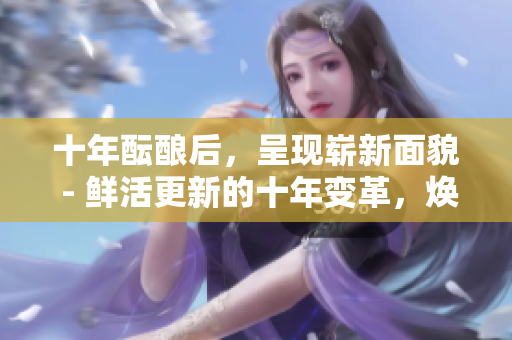 十年酝酿后，呈现崭新面貌 - 鲜活更新的十年变革，焕发勃勃生机