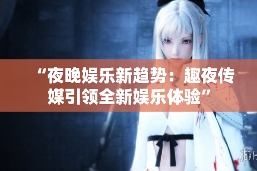 “夜晚娱乐新趋势：趣夜传媒引领全新娱乐体验”