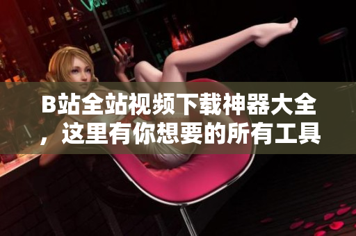 B站全站视频下载神器大全，这里有你想要的所有工具