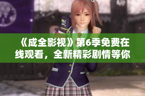 《成全影视》第6季免费在线观看，全新精彩剧情等你来追！