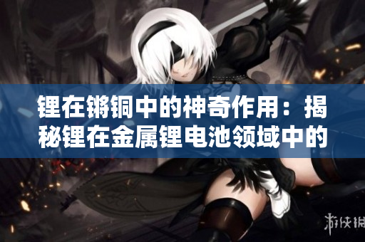 锂在锵铜中的神奇作用：揭秘锂在金属锂电池领域中的重大突破