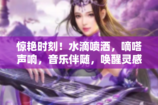 惊艳时刻！水滴喷洒，嘀嗒声响，音乐伴随，唤醒灵感