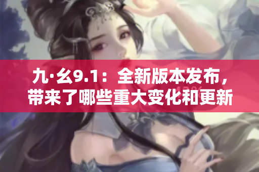 九·幺9.1：全新版本发布，带来了哪些重大变化和更新？