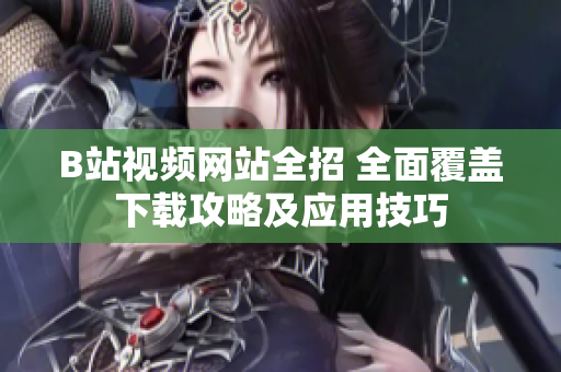 B站视频网站全招 全面覆盖下载攻略及应用技巧