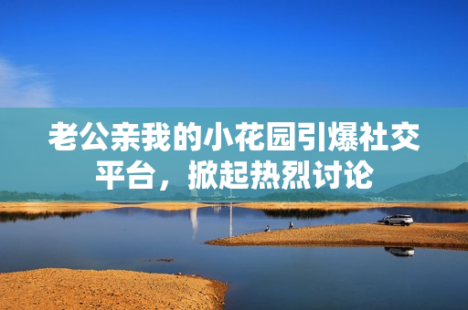 老公亲我的小花园引爆社交平台，掀起热烈讨论