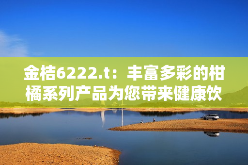 金桔6222.t：丰富多彩的柑橘系列产品为您带来健康饮食新体验