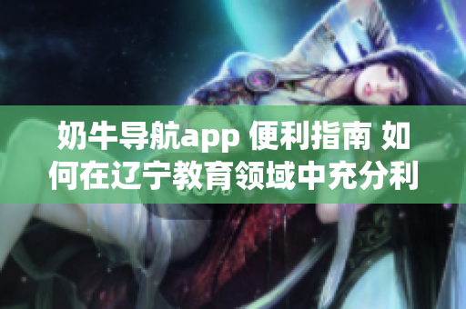 奶牛导航app 便利指南 如何在辽宁教育领域中充分利用其功能