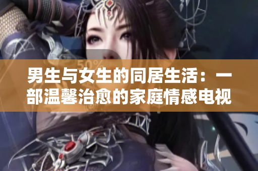 男生与女生的同居生活：一部温馨治愈的家庭情感电视剧