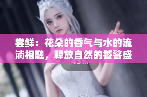 尝鲜：花朵的香气与水的流淌相融，释放自然的饕餮盛宴