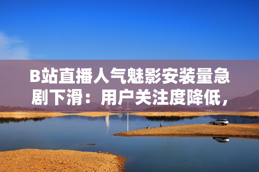 B站直播人气魅影安装量急剧下滑：用户关注度降低，市场表现遇挑战