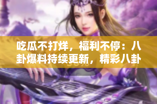 吃瓜不打烊，福利不停：八卦爆料持续更新，精彩八卦不断涌现