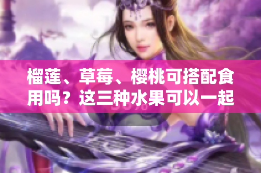 榴莲、草莓、樱桃可搭配食用吗？这三种水果可以一起享用吗？ - 一网打尽！