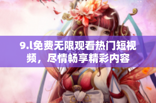 9.l免费无限观看热门短视频，尽情畅享精彩内容
