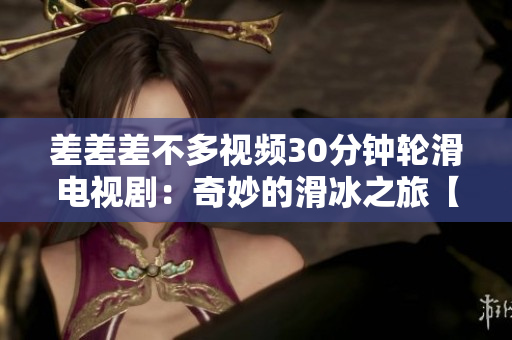 差差差不多视频30分钟轮滑电视剧：奇妙的滑冰之旅【精彩时刻盘点】