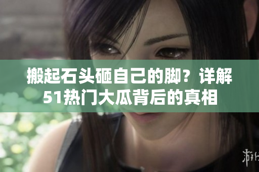 搬起石头砸自己的脚？详解51热门大瓜背后的真相