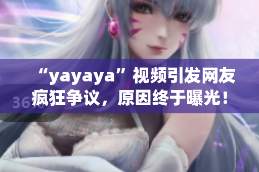 “yayaya”视频引发网友疯狂争议，原因终于曝光！一起来看看吧
